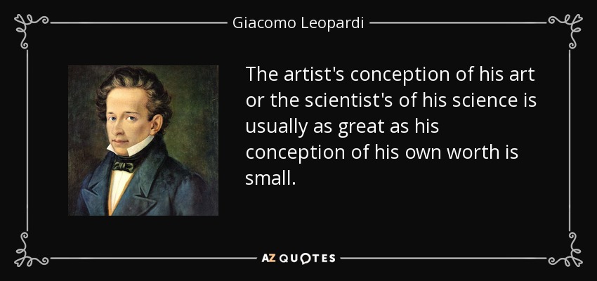 The artist's conception of his art or the scientist's of his science is usually as great as his conception of his own worth is small. - Giacomo Leopardi