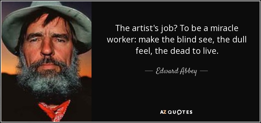 The artist's job? To be a miracle worker: make the blind see, the dull feel, the dead to live. - Edward Abbey