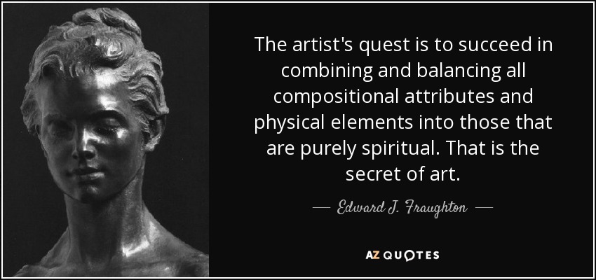The artist's quest is to succeed in combining and balancing all compositional attributes and physical elements into those that are purely spiritual. That is the secret of art. - Edward J. Fraughton