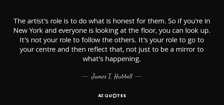 The artist's role is to do what is honest for them. So if you're in New York and everyone is looking at the floor, you can look up. It's not your role to follow the others. It's your role to go to your centre and then reflect that, not just to be a mirror to what's happening. - James T. Hubbell