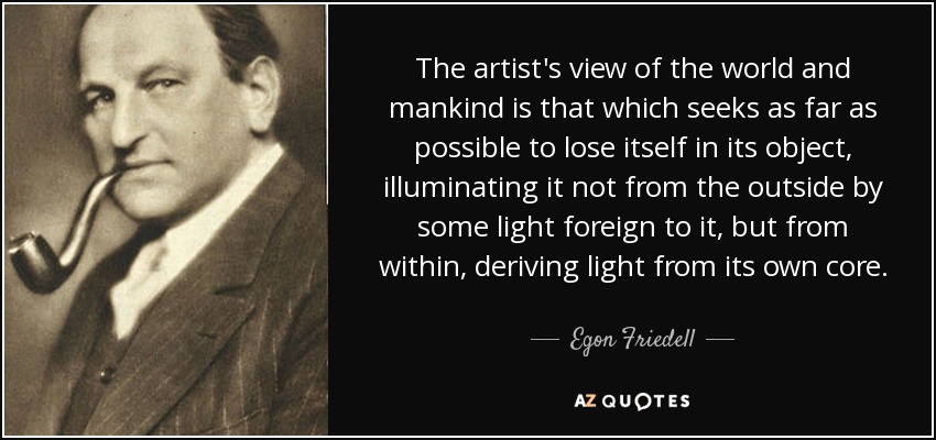 The artist's view of the world and mankind is that which seeks as far as possible to lose itself in its object, illuminating it not from the outside by some light foreign to it, but from within, deriving light from its own core. - Egon Friedell