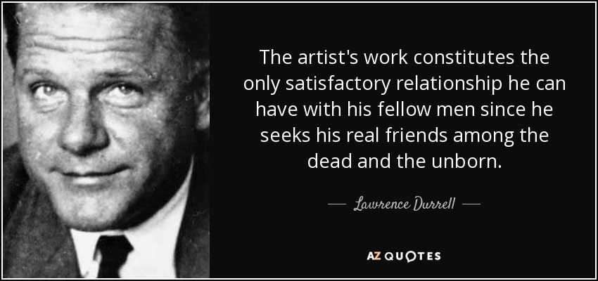 The artist's work constitutes the only satisfactory relationship he can have with his fellow men since he seeks his real friends among the dead and the unborn. - Lawrence Durrell
