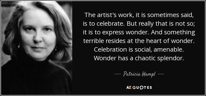 The artist's work, it is sometimes said, is to celebrate. But really that is not so; it is to express wonder. And something terrible resides at the heart of wonder. Celebration is social, amenable. Wonder has a chaotic splendor. - Patricia Hampl