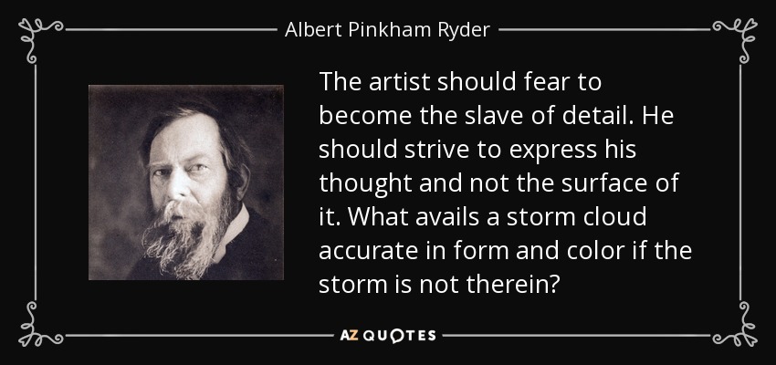 The artist should fear to become the slave of detail. He should strive to express his thought and not the surface of it. What avails a storm cloud accurate in form and color if the storm is not therein? - Albert Pinkham Ryder
