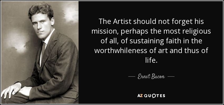 The Artist should not forget his mission, perhaps the most religious of all, of sustaining faith in the worthwhileness of art and thus of life. - Ernst Bacon