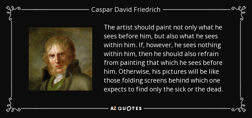 The artist should paint not only what he sees before him, but also what he sees within him. If, however, he sees nothing within him, then he should also refrain from painting that which he sees before him. Otherwise, his pictures will be like those folding screens behind which one expects to find only the sick or the dead. - Caspar David Friedrich