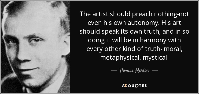 The artist should preach nothing-not even his own autonomy. His art should speak its own truth, and in so doing it will be in harmony with every other kind of truth- moral, metaphysical, mystical. - Thomas Merton