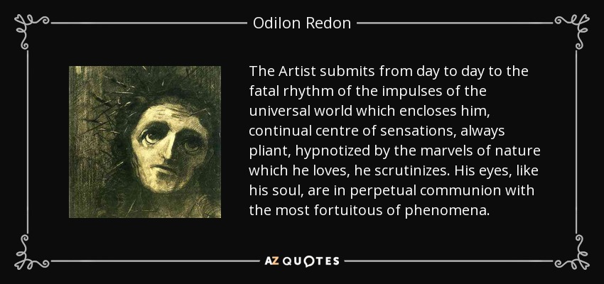 The Artist submits from day to day to the fatal rhythm of the impulses of the universal world which encloses him, continual centre of sensations, always pliant, hypnotized by the marvels of nature which he loves, he scrutinizes. His eyes, like his soul, are in perpetual communion with the most fortuitous of phenomena. - Odilon Redon