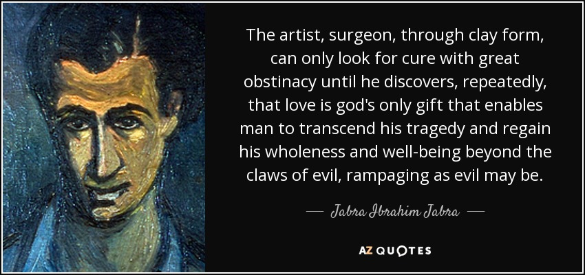 The artist, surgeon, through clay form, can only look for cure with great obstinacy until he discovers, repeatedly, that love is god's only gift that enables man to transcend his tragedy and regain his wholeness and well-being beyond the claws of evil, rampaging as evil may be. - Jabra Ibrahim Jabra