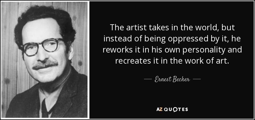 The artist takes in the world, but instead of being oppressed by it, he reworks it in his own personality and recreates it in the work of art. - Ernest Becker