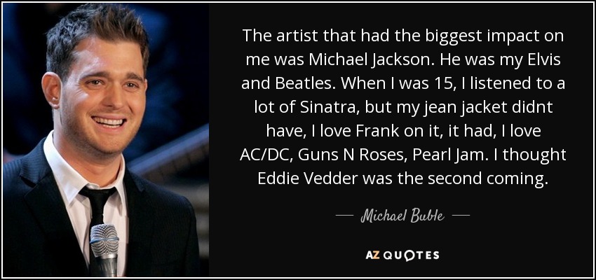 The artist that had the biggest impact on me was Michael Jackson. He was my Elvis and Beatles. When I was 15, I listened to a lot of Sinatra, but my jean jacket didnt have, I love Frank on it, it had, I love AC/DC, Guns N Roses, Pearl Jam. I thought Eddie Vedder was the second coming. - Michael Buble