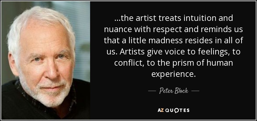 ...the artist treats intuition and nuance with respect and reminds us that a little madness resides in all of us. Artists give voice to feelings, to conflict, to the prism of human experience. - Peter Block