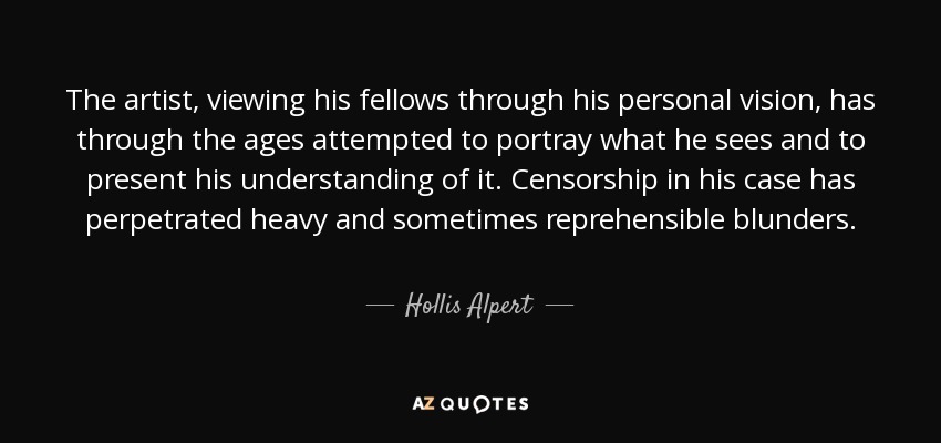 The artist, viewing his fellows through his personal vision, has through the ages attempted to portray what he sees and to present his understanding of it. Censorship in his case has perpetrated heavy and sometimes reprehensible blunders. - Hollis Alpert