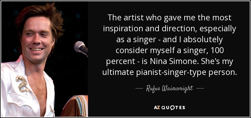 The artist who gave me the most inspiration and direction, especially as a singer - and I absolutely consider myself a singer, 100 percent - is Nina Simone. She's my ultimate pianist-singer-type person. - Rufus Wainwright