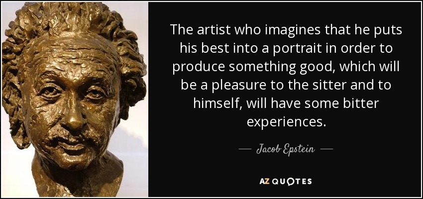 The artist who imagines that he puts his best into a portrait in order to produce something good, which will be a pleasure to the sitter and to himself, will have some bitter experiences. - Jacob Epstein