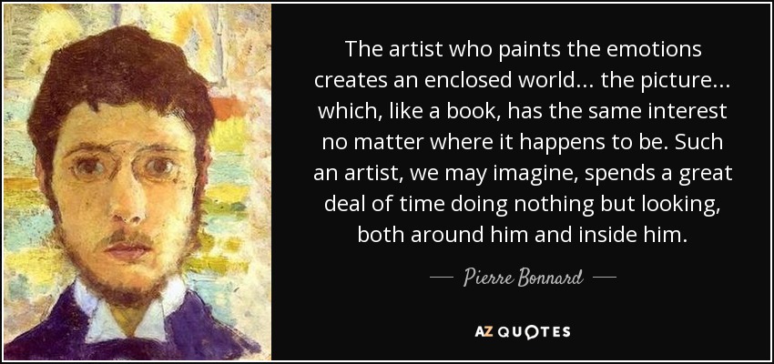 The artist who paints the emotions creates an enclosed world... the picture... which, like a book, has the same interest no matter where it happens to be. Such an artist, we may imagine, spends a great deal of time doing nothing but looking, both around him and inside him. - Pierre Bonnard