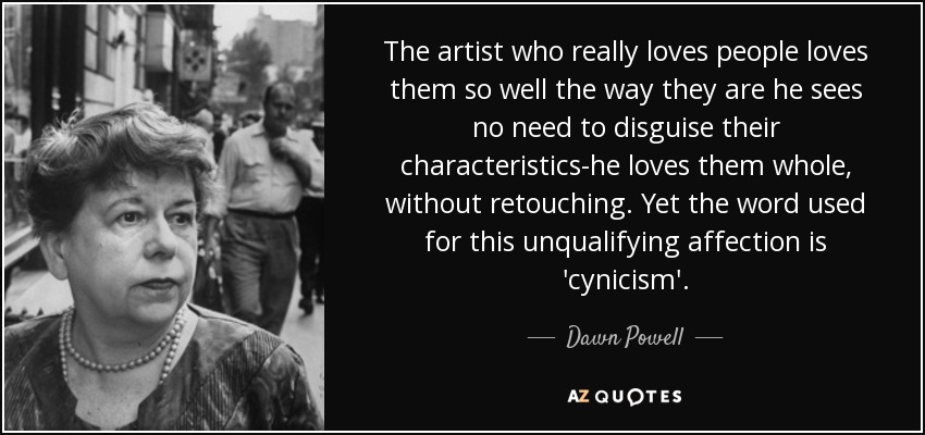 The artist who really loves people loves them so well the way they are he sees no need to disguise their characteristics-he loves them whole, without retouching. Yet the word used for this unqualifying affection is 'cynicism'. - Dawn Powell
