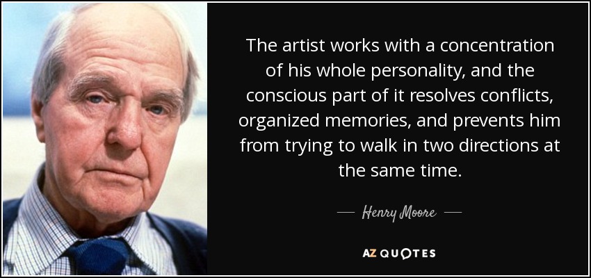 The artist works with a concentration of his whole personality, and the conscious part of it resolves conflicts, organized memories, and prevents him from trying to walk in two directions at the same time. - Henry Moore