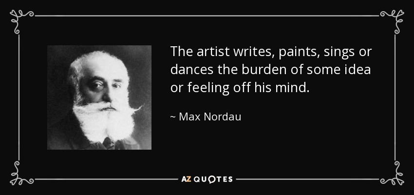 The artist writes, paints, sings or dances the burden of some idea or feeling off his mind. - Max Nordau