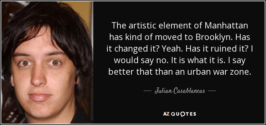 The artistic element of Manhattan has kind of moved to Brooklyn. Has it changed it? Yeah. Has it ruined it? I would say no. It is what it is. I say better that than an urban war zone. - Julian Casablancas