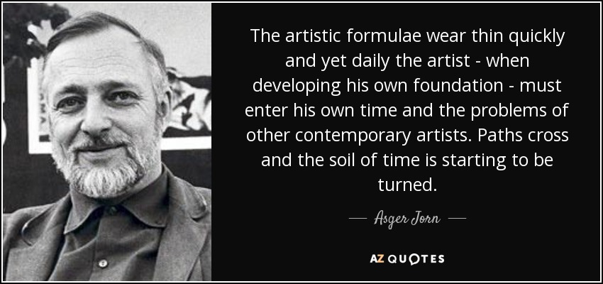 The artistic formulae wear thin quickly and yet daily the artist - when developing his own foundation - must enter his own time and the problems of other contemporary artists. Paths cross and the soil of time is starting to be turned. - Asger Jorn