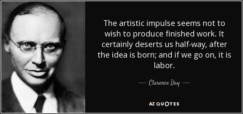 The artistic impulse seems not to wish to produce finished work. It certainly deserts us half-way, after the idea is born; and if we go on, it is labor. - Clarence Day