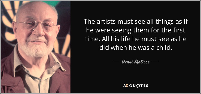 The artists must see all things as if he were seeing them for the first time. All his life he must see as he did when he was a child. - Henri Matisse