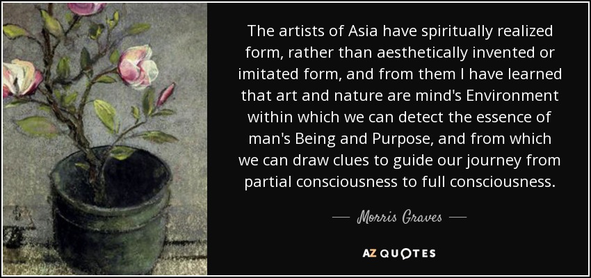 The artists of Asia have spiritually realized form, rather than aesthetically invented or imitated form, and from them I have learned that art and nature are mind's Environment within which we can detect the essence of man's Being and Purpose, and from which we can draw clues to guide our journey from partial consciousness to full consciousness. - Morris Graves