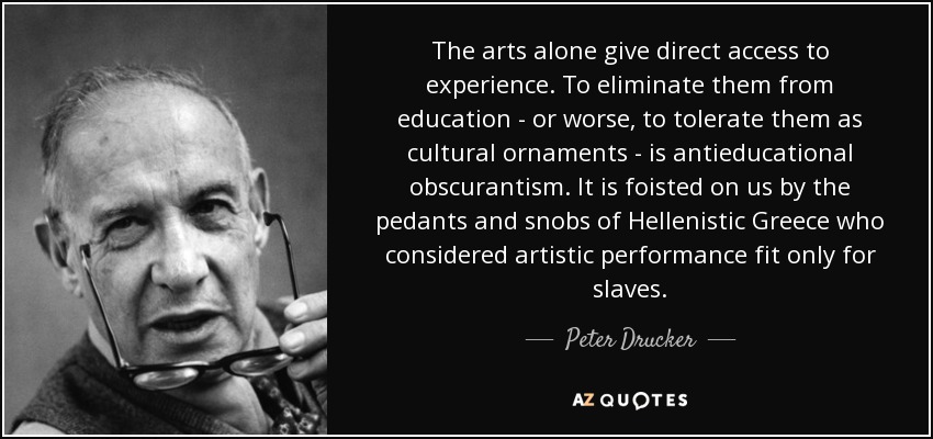 The arts alone give direct access to experience. To eliminate them from education - or worse, to tolerate them as cultural ornaments - is antieducational obscurantism. It is foisted on us by the pedants and snobs of Hellenistic Greece who considered artistic performance fit only for slaves. - Peter Drucker