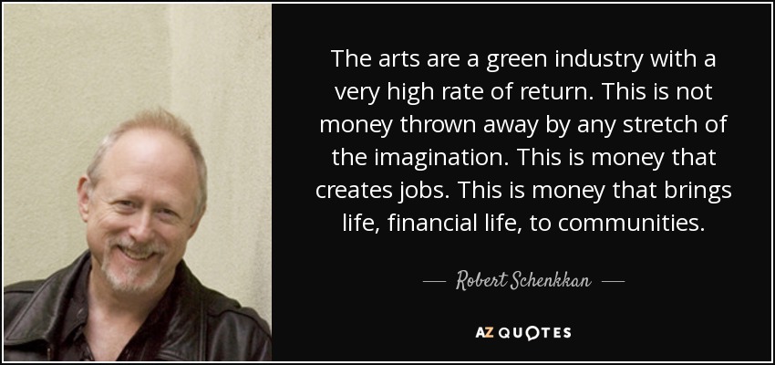 The arts are a green industry with a very high rate of return. This is not money thrown away by any stretch of the imagination. This is money that creates jobs. This is money that brings life, financial life, to communities. - Robert Schenkkan