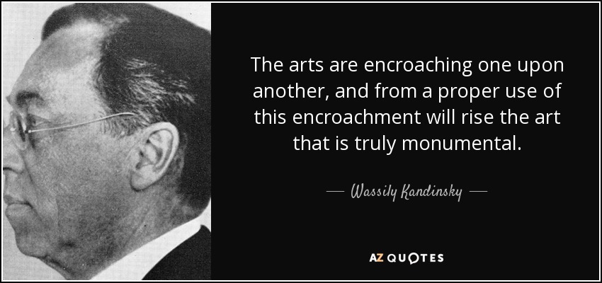 The arts are encroaching one upon another, and from a proper use of this encroachment will rise the art that is truly monumental. - Wassily Kandinsky