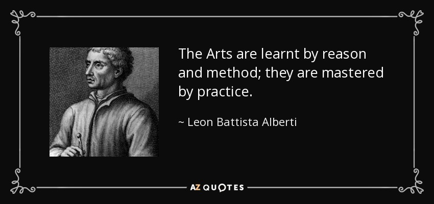 The Arts are learnt by reason and method; they are mastered by practice. - Leon Battista Alberti