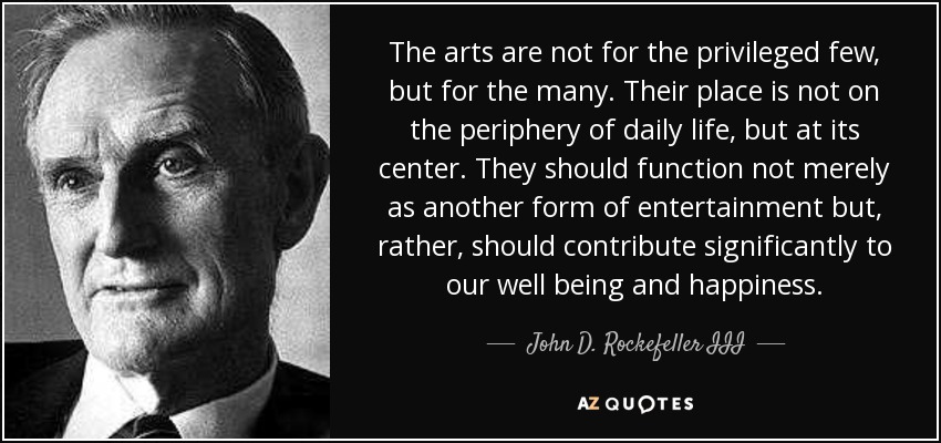 The arts are not for the privileged few, but for the many. Their place is not on the periphery of daily life, but at its center. They should function not merely as another form of entertainment but, rather, should contribute significantly to our well being and happiness. - John D. Rockefeller III