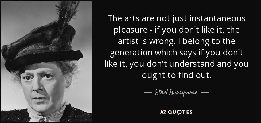 The arts are not just instantaneous pleasure - if you don't like it, the artist is wrong. I belong to the generation which says if you don't like it, you don't understand and you ought to find out. - Ethel Barrymore