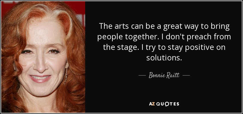 The arts can be a great way to bring people together. I don't preach from the stage. I try to stay positive on solutions. - Bonnie Raitt