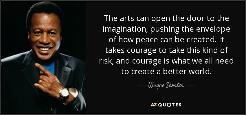The arts can open the door to the imagination, pushing the envelope of how peace can be created. It takes courage to take this kind of risk, and courage is what we all need to create a better world. - Wayne Shorter
