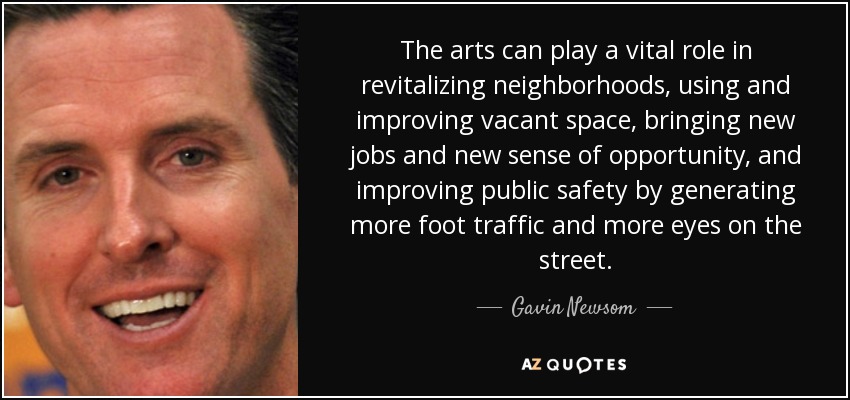 The arts can play a vital role in revitalizing neighborhoods, using and improving vacant space, bringing new jobs and new sense of opportunity, and improving public safety by generating more foot traffic and more eyes on the street. - Gavin Newsom