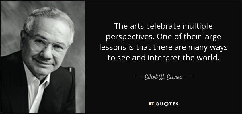 The arts celebrate multiple perspectives. One of their large lessons is that there are many ways to see and interpret the world. - Elliot W. Eisner