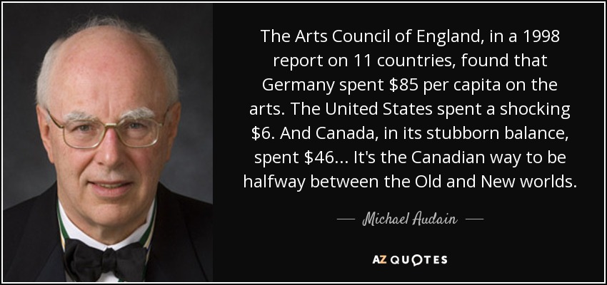 The Arts Council of England, in a 1998 report on 11 countries, found that Germany spent $85 per capita on the arts. The United States spent a shocking $6. And Canada, in its stubborn balance, spent $46... It's the Canadian way to be halfway between the Old and New worlds. - Michael Audain