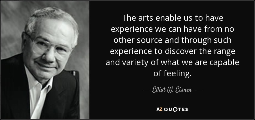 The arts enable us to have experience we can have from no other source and through such experience to discover the range and variety of what we are capable of feeling. - Elliot W. Eisner