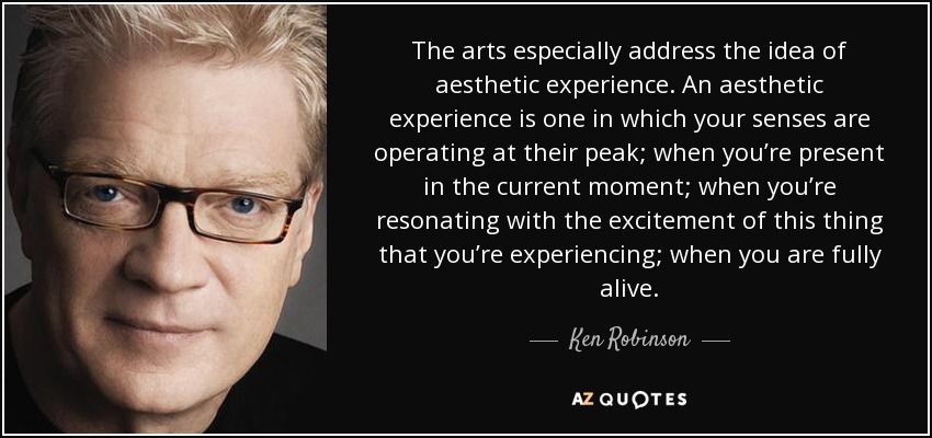 The arts especially address the idea of aesthetic experience. An aesthetic experience is one in which your senses are operating at their peak; when you’re present in the current moment; when you’re resonating with the excitement of this thing that you’re experiencing; when you are fully alive. - Ken Robinson
