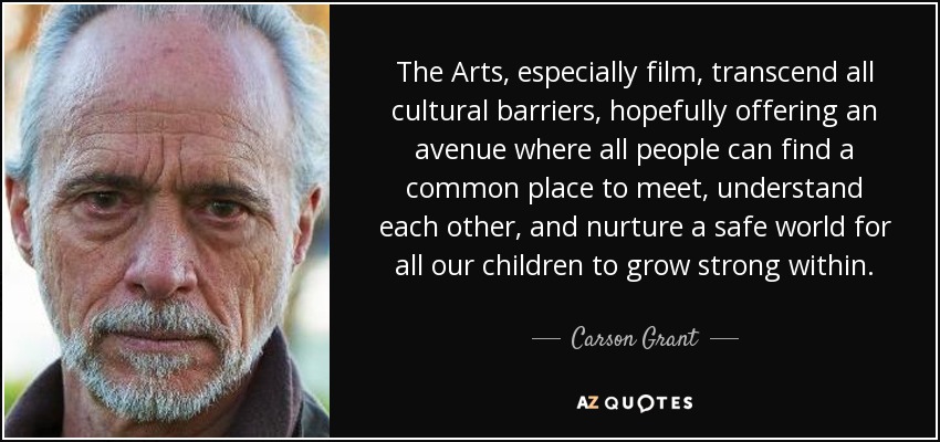 The Arts, especially film, transcend all cultural barriers, hopefully offering an avenue where all people can find a common place to meet, understand each other, and nurture a safe world for all our children to grow strong within. - Carson Grant