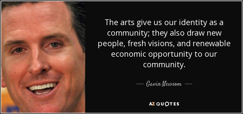 The arts give us our identity as a community; they also draw new people, fresh visions, and renewable economic opportunity to our community. - Gavin Newsom