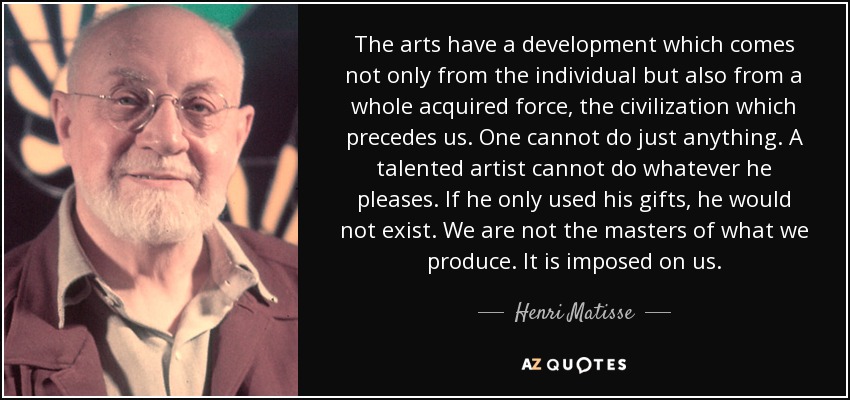 The arts have a development which comes not only from the individual but also from a whole acquired force, the civilization which precedes us. One cannot do just anything. A talented artist cannot do whatever he pleases. If he only used his gifts, he would not exist. We are not the masters of what we produce. It is imposed on us. - Henri Matisse
