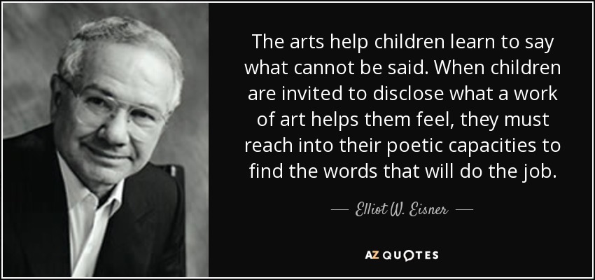The arts help children learn to say what cannot be said. When children are invited to disclose what a work of art helps them feel, they must reach into their poetic capacities to find the words that will do the job. - Elliot W. Eisner