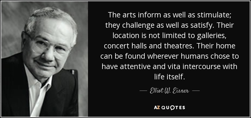 The arts inform as well as stimulate; they challenge as well as satisfy. Their location is not limited to galleries, concert halls and theatres. Their home can be found wherever humans chose to have attentive and vita intercourse with life itself. - Elliot W. Eisner