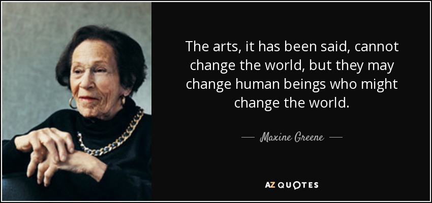 The arts, it has been said, cannot change the world, but they may change human beings who might change the world. - Maxine Greene