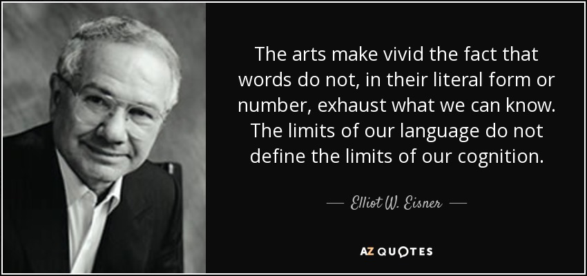The arts make vivid the fact that words do not, in their literal form or number, exhaust what we can know. The limits of our language do not define the limits of our cognition. - Elliot W. Eisner