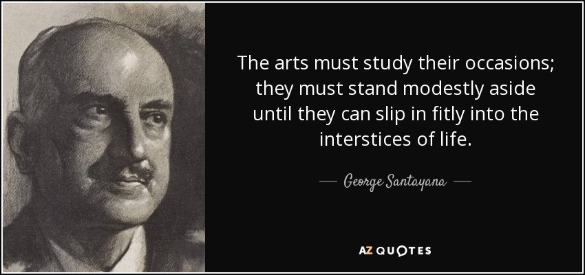 The arts must study their occasions; they must stand modestly aside until they can slip in fitly into the interstices of life. - George Santayana