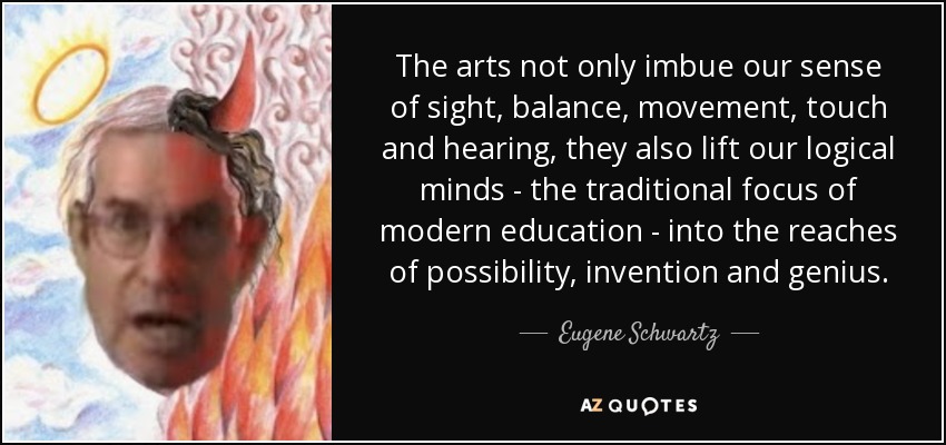 The arts not only imbue our sense of sight, balance, movement, touch and hearing, they also lift our logical minds - the traditional focus of modern education - into the reaches of possibility, invention and genius. - Eugene Schwartz